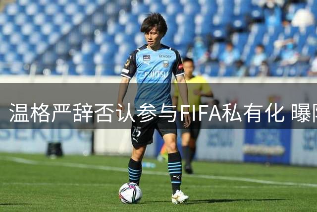 温格严辞否认参与FIFA私有化 曝阿森纳抢签巴西双星迎来关键周
