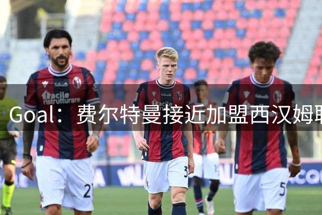 Goal：费尔特曼接近加盟西汉姆联，体检已经完成